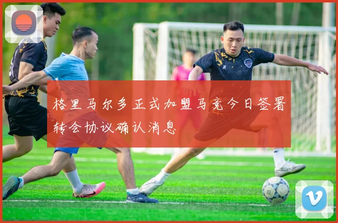 格里马尔多正式加盟马竞今日签署转会协议确认消息