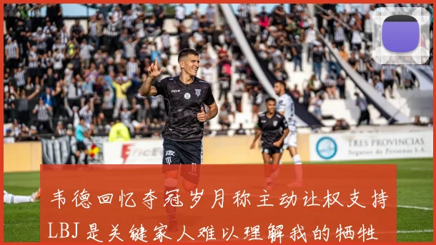 韦德回忆夺冠岁月称主动让权支持LBJ是关键家人难以理解我的牺牲
