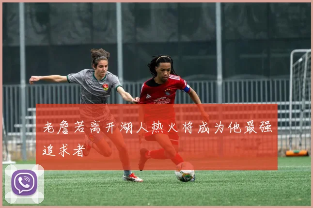 老詹若离开湖人热火将成为他最强追求者