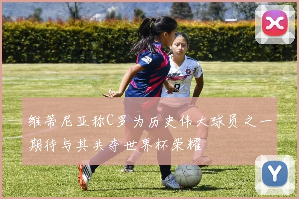维蒂尼亚称C罗为历史伟大球员之一期待与其共夺世界杯荣耀