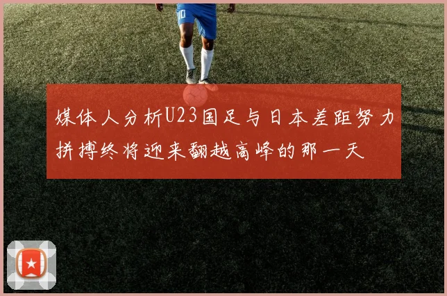 媒体人分析U23国足与日本差距努力拼搏终将迎来翻越高峰的那一天
