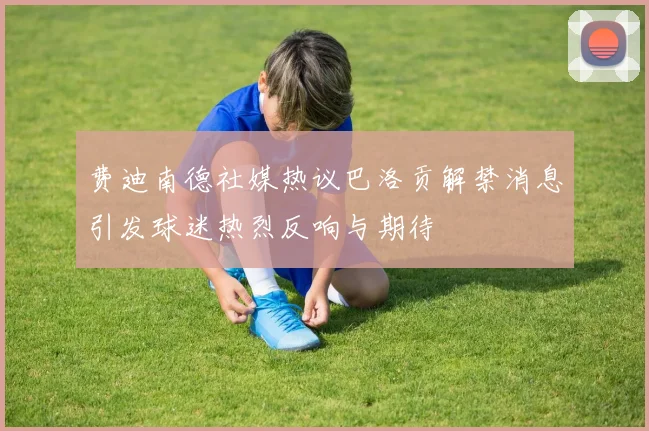 费迪南德社媒热议巴洛贡解禁消息引发球迷热烈反响与期待