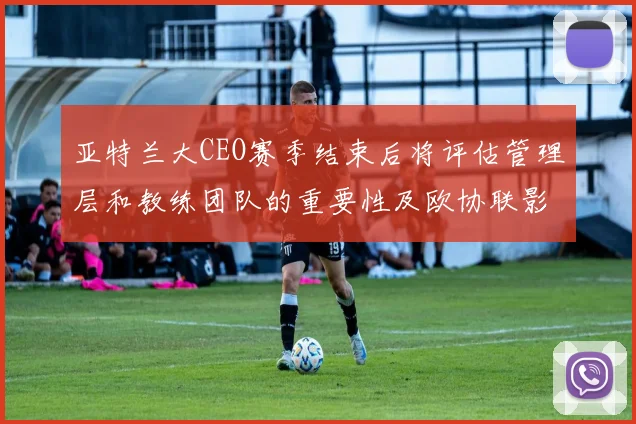 亚特兰大CEO赛季结束后将评估管理层和教练团队的重要性及欧协联影响