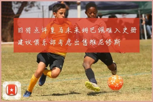 旧将点评皇马未来姆巴佩难入史册建议俱乐部考虑出售维尼修斯