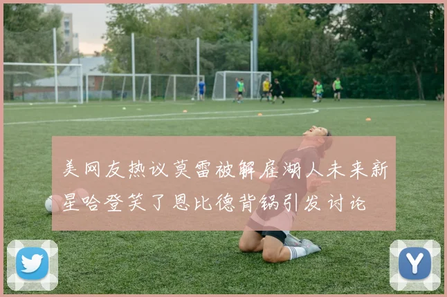美网友热议莫雷被解雇湖人未来新星哈登笑了恩比德背锅引发讨论