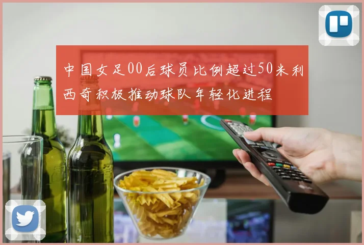 中国女足00后球员比例超过50米利西奇积极推动球队年轻化进程