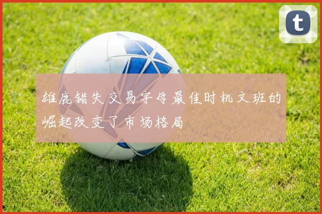 雄鹿错失交易字母最佳时机文班的崛起改变了市场格局