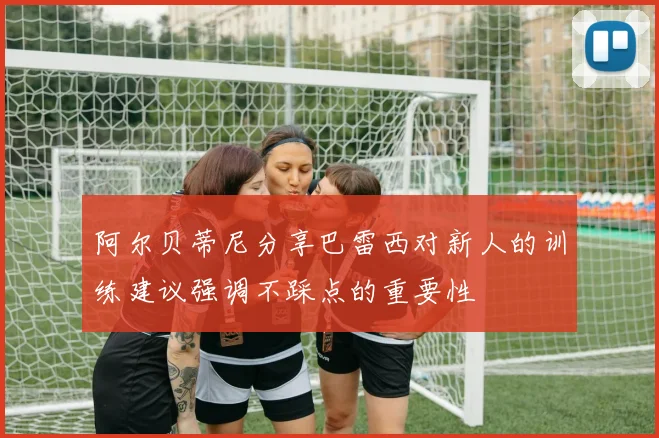 阿尔贝蒂尼分享巴雷西对新人的训练建议强调不踩点的重要性