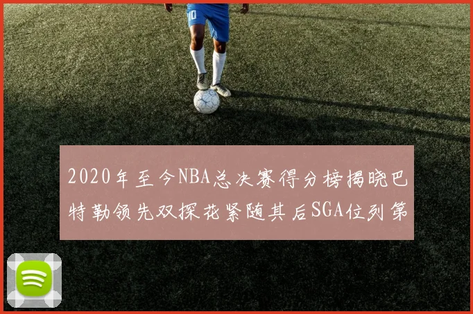 2020年至今NBA总决赛得分榜揭晓巴特勒领先双探花紧随其后SGA位列第四
