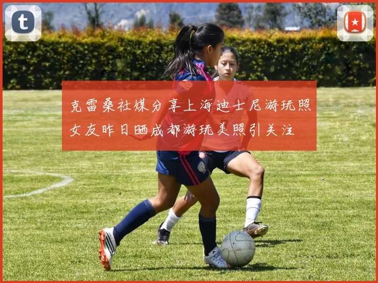 克雷桑社媒分享上海迪士尼游玩照女友昨日晒成都游玩美照引关注