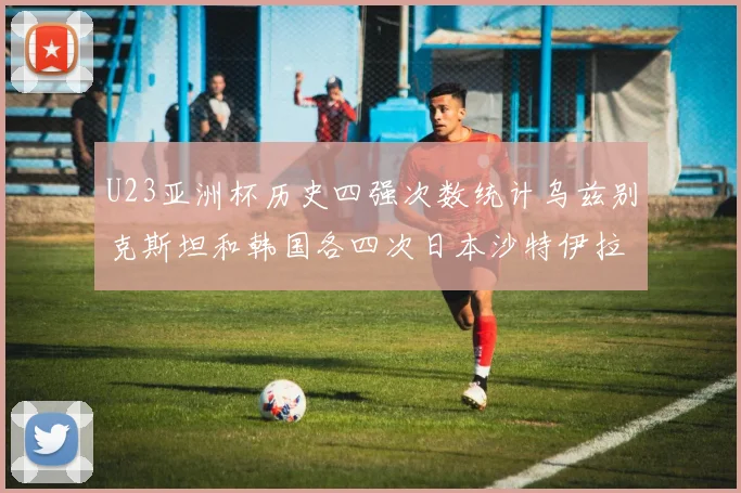 U23亚洲杯历史四强次数统计乌兹别克斯坦和韩国各四次日本沙特伊拉克三次