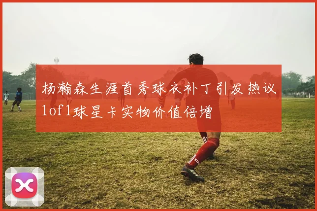 杨瀚森生涯首秀球衣补丁引发热议1of1球星卡实物价值倍增