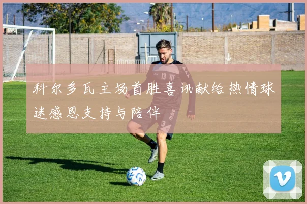 科尔多瓦主场首胜喜讯献给热情球迷感恩支持与陪伴