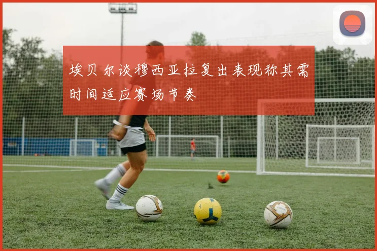 埃贝尔谈穆西亚拉复出表现称其需时间适应赛场节奏