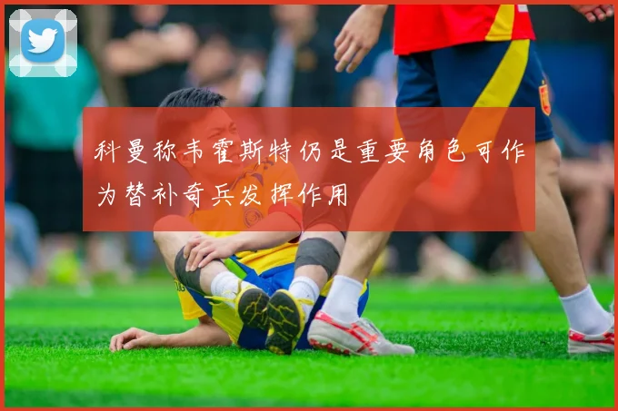 科曼称韦霍斯特仍是重要角色可作为替补奇兵发挥作用