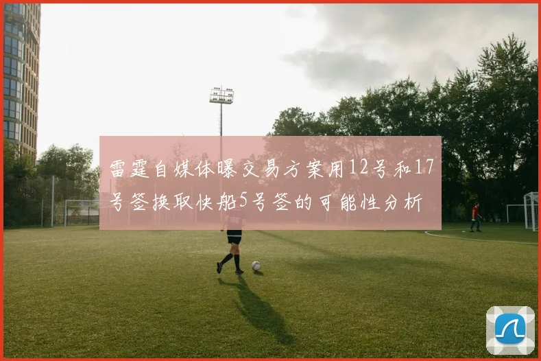 雷霆自媒体曝交易方案用12号和17号签换取快船5号签的可能性分析