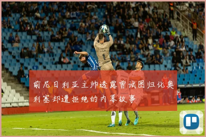 前尼日利亚主帅透露曾试图归化奥利塞却遭拒绝的内幕故事