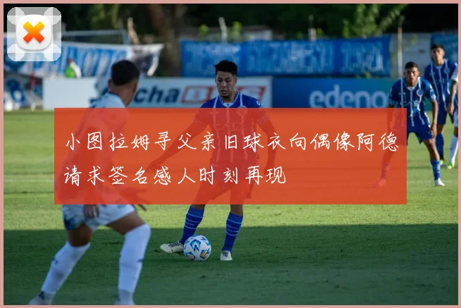 小图拉姆寻父亲旧球衣向偶像阿德请求签名感人时刻再现