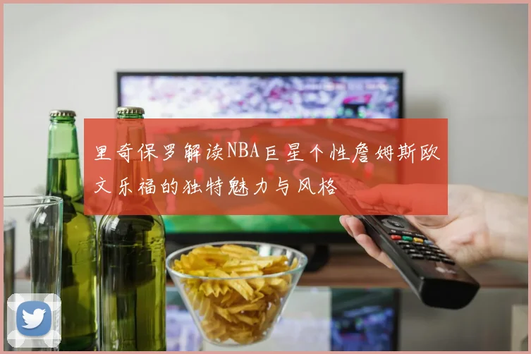 里奇保罗解读NBA巨星个性詹姆斯欧文乐福的独特魅力与风格