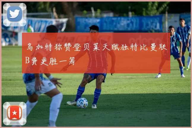 乌加特称赞登贝莱天赋独特比曼联B费更胜一筹