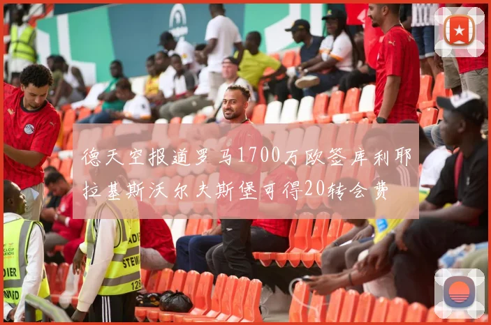 德天空报道罗马1700万欧签库利耶拉基斯沃尔夫斯堡可得20转会费