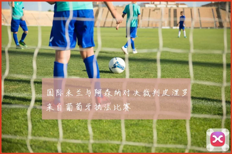 国际米兰与阿森纳对决裁判皮涅罗来自葡萄牙执法比赛