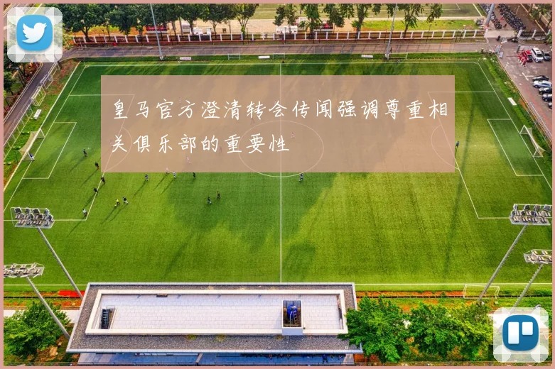 皇马官方澄清转会传闻强调尊重相关俱乐部的重要性