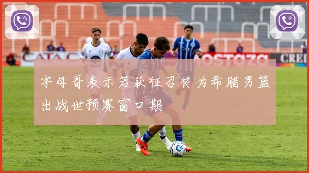 字母哥表示若获征召将为希腊男篮出战世预赛窗口期