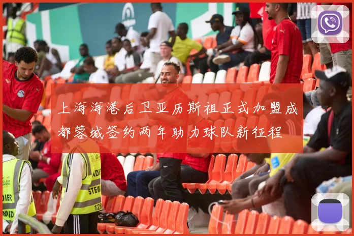 上海海港后卫亚历斯祖正式加盟成都蓉城签约两年助力球队新征程