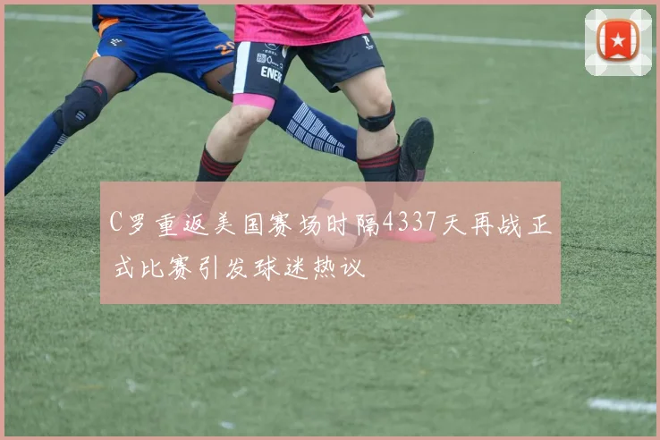 C罗重返美国赛场时隔4337天再战正式比赛引发球迷热议