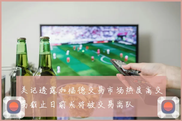 美记透露加福德交易市场热度高交易截止日前或将被交易离队